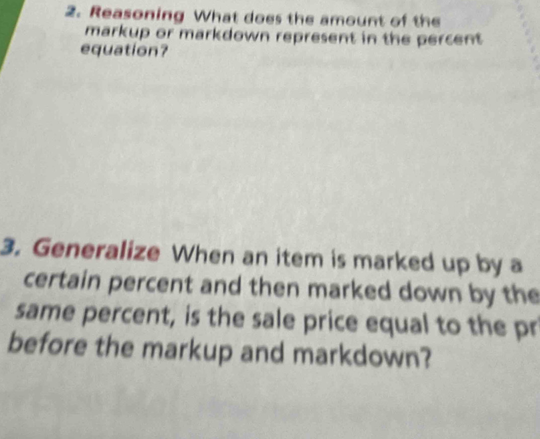 Reasoning What does the amount of the 
markup or markdown represent in the percent 
equation? 
3. Generalize When an item is marked up by a 
certain percent and then marked down by the 
same percent, is the sale price equal to the pr 
before the markup and markdown?