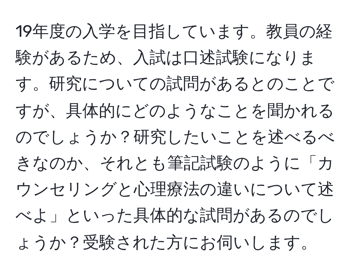 19年度の入学を目指しています。教員の経験があるため、入試は口述試験になります。研究についての試問があるとのことですが、具体的にどのようなことを聞かれるのでしょうか？研究したいことを述べるべきなのか、それとも筆記試験のように「カウンセリングと心理療法の違いについて述べよ」といった具体的な試問があるのでしょうか？受験された方にお伺いします。