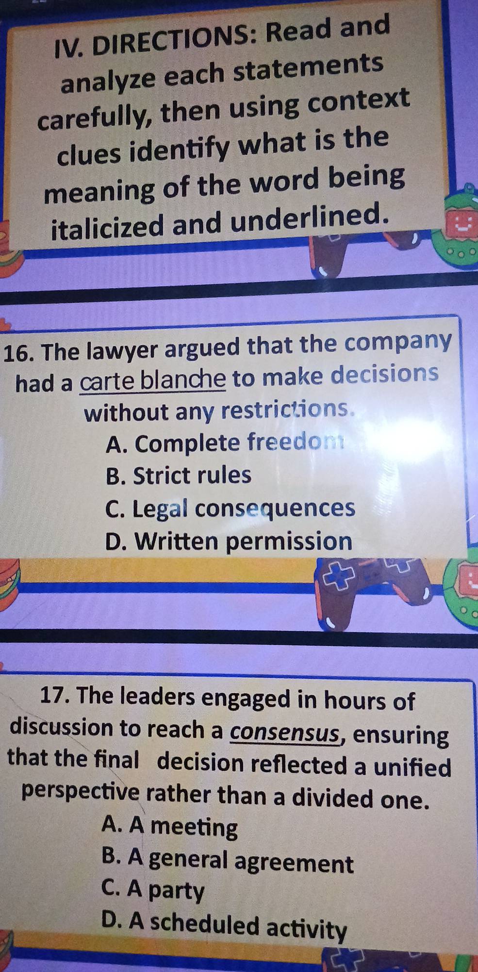 DIRECTIONS: Read and
analyze each statements
carefully, then using context
clues identify what is the
meaning of the word being
italicized and underlined.
16. The lawyer argued that the company
had a carte blanche to make decisions 
without any restrictions.
A. Complete freedom
B. Strict rules
C. Legal consequences
D. Written permission
17. The leaders engaged in hours of
discussion to reach a consensus, ensuring
that the final decision reflected a unified
perspective rather than a divided one.
A. A meeting
B. A general agreement
C. A party
D. A scheduled activity