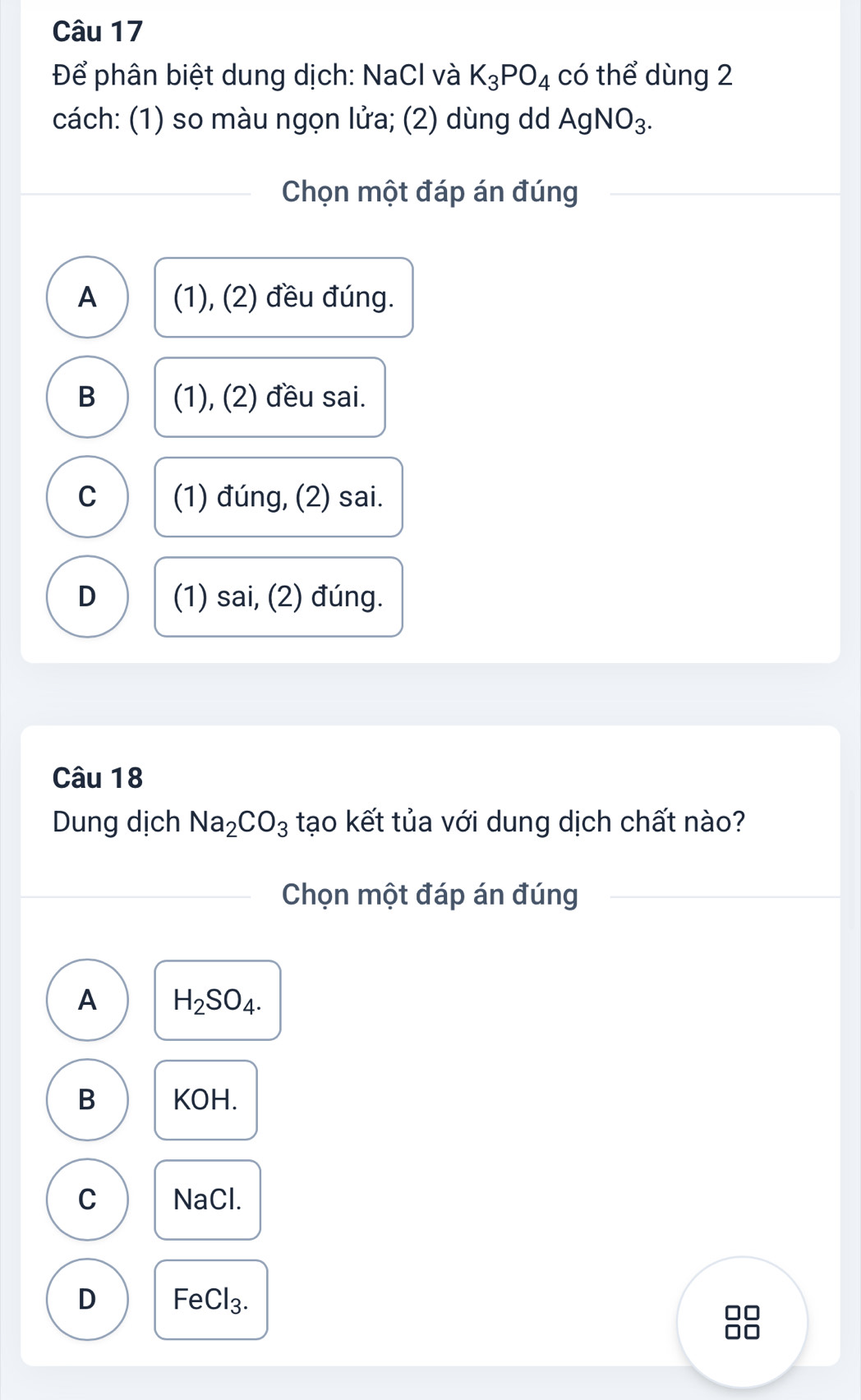 Để phân biệt dung dịch: NaCl và K_3PO_4 có thể dùng 2
cách: (1) so màu ngọn lửa; (2) dùng dd AgNO_3. 
Chọn một đáp án đúng
A (1), (2) đều đúng.
B (1), (2) đều sai.
C (1) đúng, (2) sai.
D (1) sai, (2) đúng.
Câu 18
Dung dịch Na_2CO_3 tạo kết tủa với dung dịch chất nào?
Chọn một đáp án đúng
A H_2SO_4.
B KOH.
C NaCl.
D Fe Cl_3.