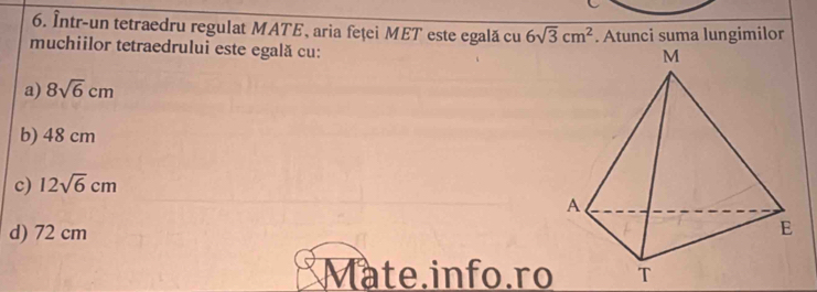 Într-un tetraedru regulat MATE, aria feței MET este egală cu 6sqrt(3)cm^2
muchiilor tetraedrului este egală cu: . Atunci suma lungimilor
a) 8sqrt(6)cm
b) 48 cm
c) 12sqrt(6)cm
d) 72 cm
Mate.info.ro