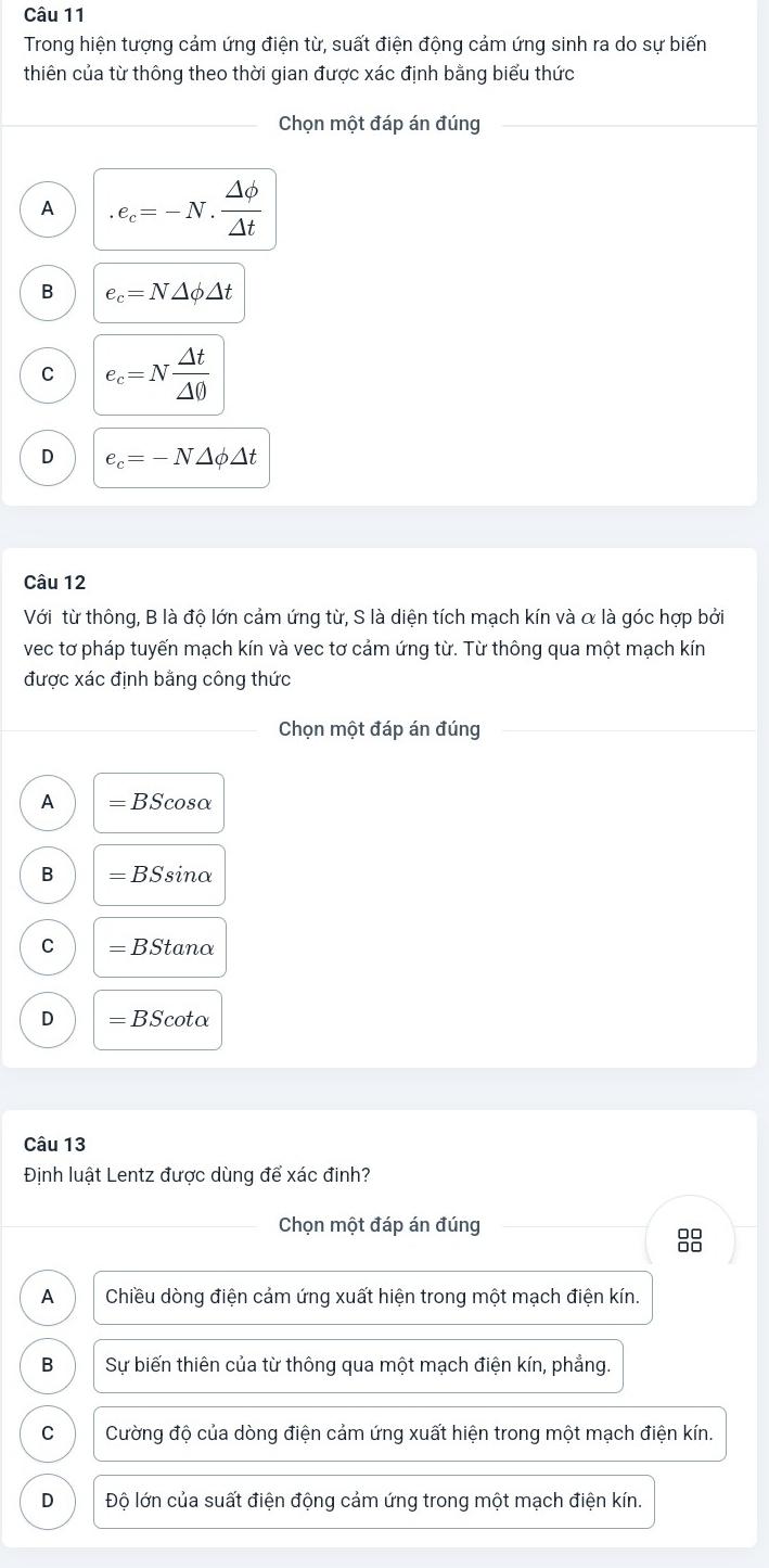 Trong hiện tượng cảm ứng điện từ, suất điện động cảm ứng sinh ra do sự biến
thiên của từ thông theo thời gian được xác định bằng biểu thức
Chọn một đáp án đúng
A.e_c=-N. Delta phi /Delta t 
B e_c=N△ phi △ t
C e_c=N △ t/△ 0 
D e_c=-N△ phi △ t
Câu 12
Với từ thông, B là độ lớn cảm ứng từ, S là diện tích mạch kín và α là góc hợp bởi
vec tơ pháp tuyến mạch kín và vec tơ cảm ứng từ. Từ thông qua một mạch kín
được xác định bằng công thức
Chọn một đáp án đúng
A =BScos alpha
B =BSsin alpha
C =BStan alpha
D =BScot alpha
Câu 13
Định luật Lentz được dùng để xác đinh?
Chọn một đáp án đúng
88
A Chiều dòng điện cảm ứng xuất hiện trong một mạch điện kín.
B Sự biến thiên của từ thông qua một mạch điện kín, phẳng.
C Cường độ của dòng điện cảm ứng xuất hiện trong một mạch điện kín.
D Độ lớn của suất điện động cảm ứng trong một mạch điện kín.