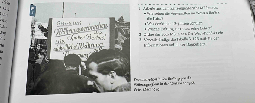 1948 
und1 Arbeite aus dem Zeitzeugenbericht M2 heraus: 
g ein. 
Wie sehen die Verwandten im Westen Berlins 
die Krise? 
Zeit, 
Was denkt der 13-jährige Schüler? 
est- 
ngWelche Haltung vertreten seine Lehrer? 
2 Ordne das Foto M3 in den Ost-West-Konflikt ein. 
Be-3 Vervollständige die Tabelle S. 126 mithilfe der 
te 
m 
Informationen auf dieser Doppelseite. 

emonstration in Ost-Berlin gegen die 
Währungsreform in den Westzonen 1948, 
Foto, März 1949