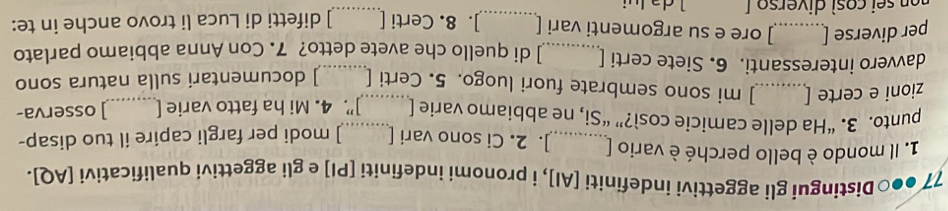 77 ●●○Distingui gli aggettivi indefiniti [AI], i pronomi indefiniti [PI] e gli aggettivi qualificativi [AQ]. 
1. Il mondo è bello perché è vario [_ ]. 2. Ci sono vari [ ] modi per fargli capire il tuo disap- 
punto. 3. “Ha delle camicie così?” “Si, ne abbiamo varie [ _]”. 4. Mi ha fatto varie [_ ] osserva- 
zioni e certe [_ ] mi sono sembrate fuori luogo. 5. Certi [ ] documentari sulla natura sono 
davvero interessanti. 6. Siete certi [_ ] di quello che avete detto? 7. Con Anna abbiamo parlato 
_ 
per diverse [_ ] ore e su argomenti vari [_ ]. 8. Certi [ ] difetti di Luca li trovo anche in te: