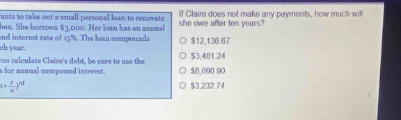 ants to take out a small personal loan to renovate If Claire does not make any payments, how much will
hen. She borrows $3,000. Her loan has an annual she owe after ten years?
and interest rate of 15%. The loan compounds
ch year. $12,136.67
ou calculate Claire's debt, be sure to use the $3,481.24
a for annual compound interest. $6,090 90
1+ r/n )^nt
$3,232.74