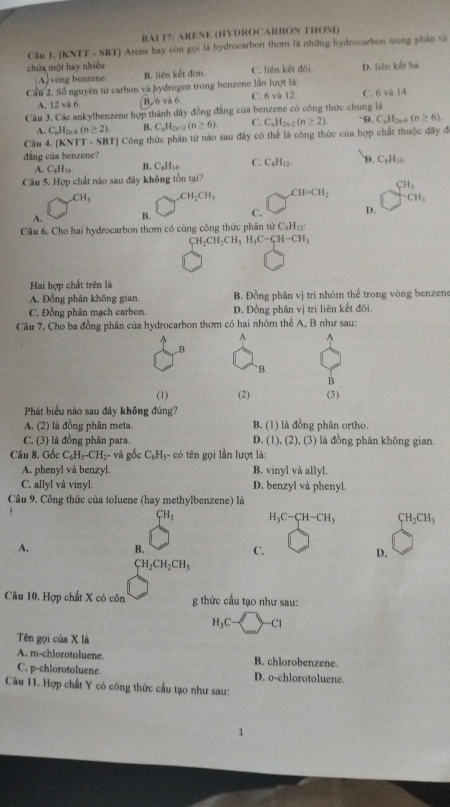 BAI 17: ARENE (HYDROCARBON THOM)
Cầu 1. [KNTT - SBT] Arene hay còn gọi là hydrocarbon thơm là những hydrocarbon trong phân từ
chứa một hay nhiều C. liên kết đõi. D. liên kết ba.
(A) vòng benzene B. liên kết đơm.
Cầu 2. Số nguyên tử carbon và hydrogen trong benzene lần lượt là: C. 6 và 14
A. 12 và 6. (B 6 và 6. C. 6 và 12.
Câu 3. Các ankylbenzene hợp thành dây đồng đẳng của benzene có công thức chung là ~D. C_nH_2n-4(n≥ 6).
A. C_nH_2n. (n≥ 2) B. C_nH_2n-2(n≥ 6). C. C_nH_2n-2(n≥ 2).
Câu 4. [KNTT - SBT] Công thức phân từ nào sau đây có thể là công thức của hợp chất thuộc đãy đã
đẳng của benzene?
A. C_8H_16 B. C_3H_14 C. C_6H_12. D. C_3H_10.
Câu 5. Hợp chất nào sau đây không tồn tại?
CH_3 CH_2CH_3 CH=CH_2 beginarrayr CH_3 -CH_3endarray
A. B. C. D.
Câu 6. Cho hai hydrocarbon thơm có cùng công thức phân tirC_9H_12:
CH_2CH_2CH_3H_3C-CH-CH_3
Hai hợp chất trên là
A. Đồng phân không gian, B. Đồng phân vị tri nhóm thể trong vòng benzene
C. Đồng phân mạch carbon. D. Đồng phân vị trí liên kết đôi.
Câu 7. Cho ba đồng phân của hydrocarbon thơm có hai nhóm thể A, B như sau:
^ A A
B
B
B
(1)
Phát biểu nào sau đây không đủng? (2) (3)
A. (2) là đồng phân meta. B. (1) là đồng phân ortho.
C. (3) là đồng phân para. D. (1), (2), (3) là đồng phân không gian.
Câu 8. Gốc C_6H_5-CH_2- - và gốc C_6H_5 :- có tên gọi lần lượt là:
A. phenyl và benzyl. B. vinyl và allyl.
C. allyl và vinyl. D. benzyl và phenyl.
Câu 9. Công thức của toluene (hay methylbenzene) là
CH_3 H_3C-CH-CH_3 CH_2CH_3
A.
B.
C.
D.
CH_2CH_2CH_3
Câu 10. Hợp chất X có côn g thức cầu tạo như sau:
H_3C -4 3 Cl
Tên gọi của X là
A. m-chlorotoluene. B. chlorobenzene.
C. p-chlorotoluene. D. o-chlorotoluene.
Câu 11. Hợp chất Y có công thức cầu tạo như sau:
1