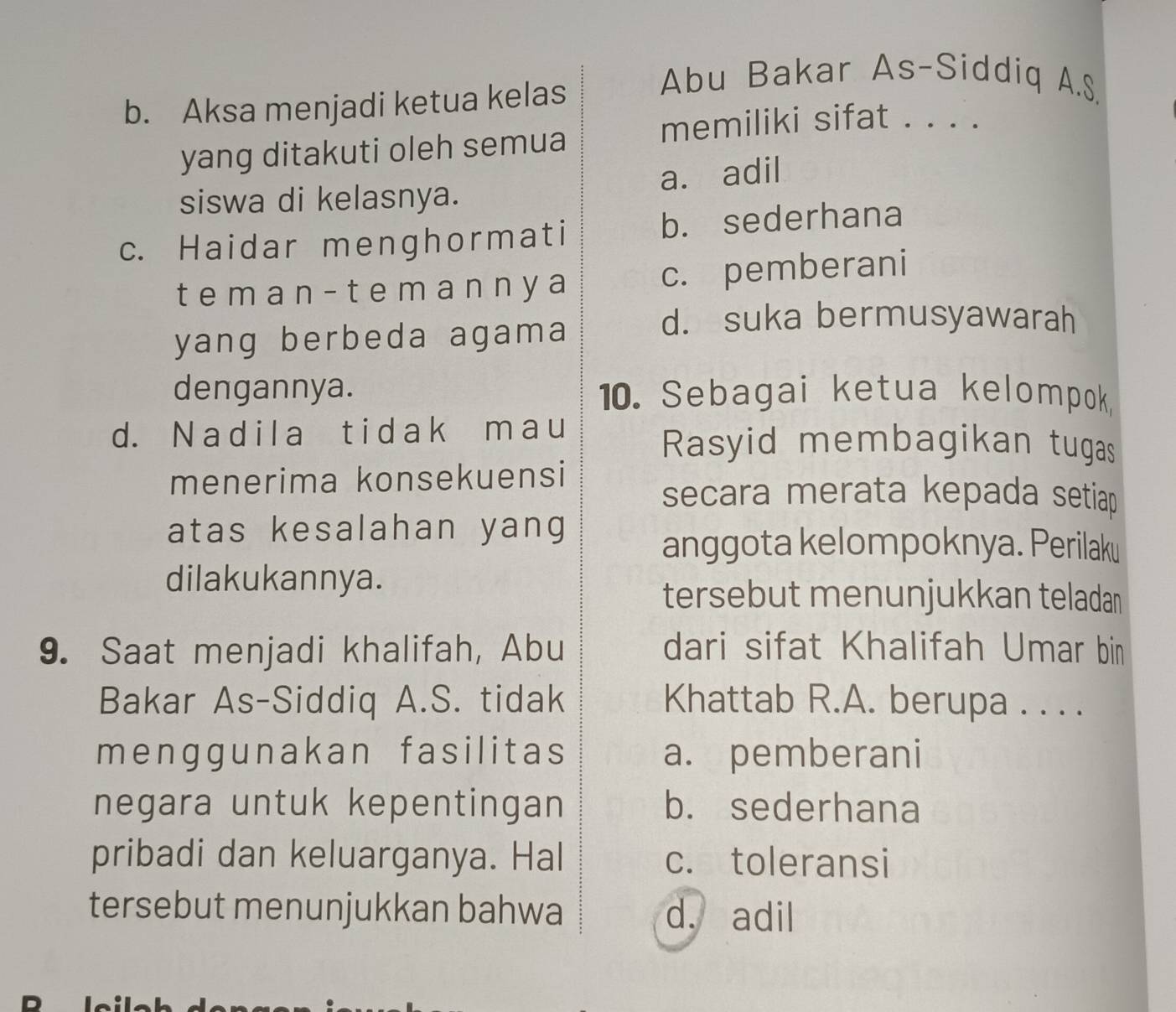 Aksa menjadi ketua kelas
Abu Bakar As-Siddiq A.S
memiliki sifat . . . .
yang ditakuti oleh semua
siswa di kelasnya. a. adil
c. Haidar menghormati b. sederhana
t eman - t emanny a c. pemberani
yang berbeda agama
d. suka bermusyawarah
dengannya. 10. Sebagai ketua kelompok
d. N adil a t idak m au Rasyid membagikan tugas
menerima konsekuensi
secara merata kepada setia 
atas kesalahan yang
anggota kelompoknya. Perilaku
dilakukannya.
tersebut menunjukkan teladan
9. Saat menjadi khalifah, Abu dari sifat Khalifah Umar bin
Bakar As-Siddiq A.S. tidak Khattab R.A. berupa . . . .
menggunakan fasilitas a. pemberani
negara untuk kepentingan b. sederhana
pribadi dan keluarganya. Hal c. toleransi
tersebut menunjukkan bahwa d. adil