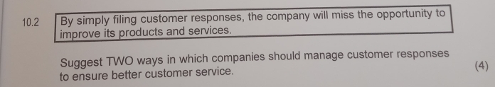 10.2 By simply filing customer responses, the company will miss the opportunity to 
improve its products and services. 
Suggest TWO ways in which companies should manage customer responses 
to ensure better customer service. 
(4)