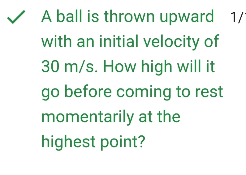 A ball is thrown upward 1/
with an initial velocity of
30 m/s. How high will it 
go before coming to rest 
momentarily at the 
highest point?