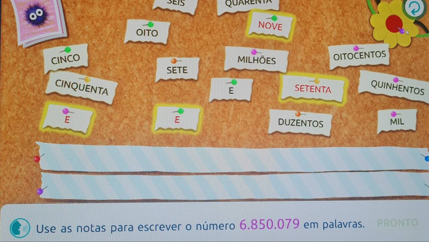 SEIS QuARENTA 
NOVE 
OITO 
CINCO MILHÕES 
OITOCENTOS 
SETE 
CINQUENTA 
E 
SETENTA 
QUINHENTOS 
E 
E MIL 
DUZENTOS 
Use as notas para escrever o número 6.850.079 em palavras. PRONTO