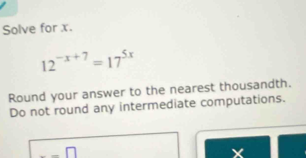 Solve for x.
12^(-x+7)=17^(5x)
Round your answer to the nearest thousandth. 
Do not round any intermediate computations. 
_ □
X