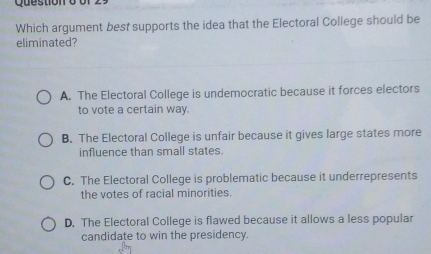 Which argument best supports the idea that the Electoral College should be
eliminated?
A. The Electoral College is undemocratic because it forces electors
to vote a certain way.
B. The Electoral College is unfair because it gives large states more
influence than small states.
C. The Electoral College is problematic because it underrepresents
the votes of racial minorities.
D. The Electoral College is flawed because it allows a less popular
candidate to win the presidency.