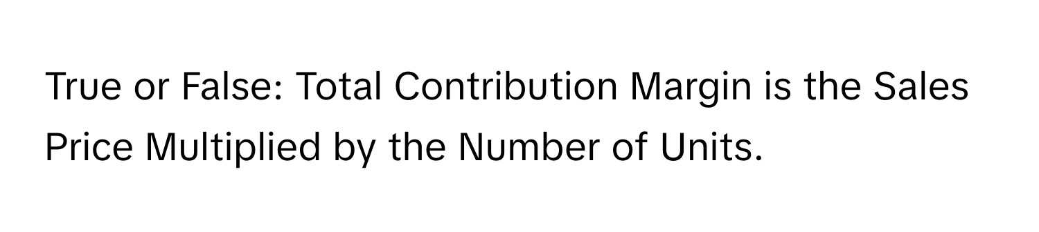 True or False: Total Contribution Margin is the Sales Price Multiplied by the Number of Units.