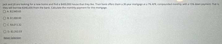 jack and jill are looking for a new home and find a $400,000 house that they like. Their bank offers them a 30-year mortgage at a 7% APR, compounded monthly, with a 15% down payment. That is,
they will borrow $340,000 from the bank. Calculate the monthly payment for this mortgage.
A. $2.949.65
B. $1,000.00
C. $3,012.32
D. $2,262.03
Reset Selection