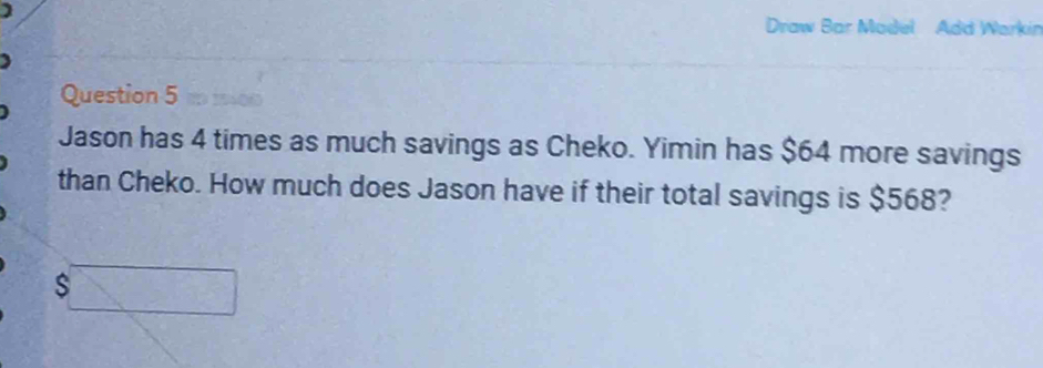 Draw Bar Model Add Warkin 
Question 5 t moo 
Jason has 4 times as much savings as Cheko. Yimin has $64 more savings 
than Cheko. How much does Jason have if their total savings is $568?