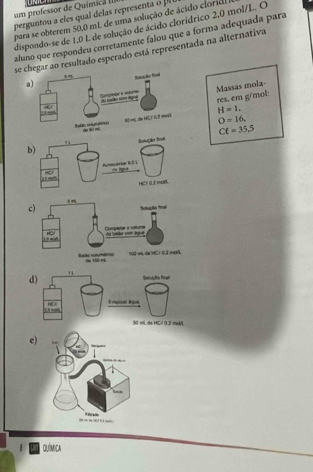 um professor de Química II
perguntou a eles qua delas rerese t 
para se obterem 50,0 mL de uma solução de ácido cloridl
dispondo-se de 1,0 L de solução de ácido clorídrico 2,0 mol/L. O
aluno que respondeu corretamente falou que a forma adequada para
sear ao resultado esperado está representada na alternativa
a)
Massas mola-
res, em g/mol:
H=1,
O=16,
Cell =35,5
b)
e)
er g a
lusção
Filtrado
(S o n (o 0.2 mt
8 QUÍMICA