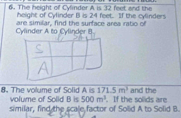 The height of Cylinder A is 32 feet and the 
height of Cylinder B is 24 feet. If the cylinders 
are similar, find the surface area ratio of 
Cylinder A to Cylinder B. 
8. The volume of Solid A is 171.5m^3 and the 
volume of Solid B is 500m^3. If the solids are 
similar, find the scale factor of Solid A to Solid B.