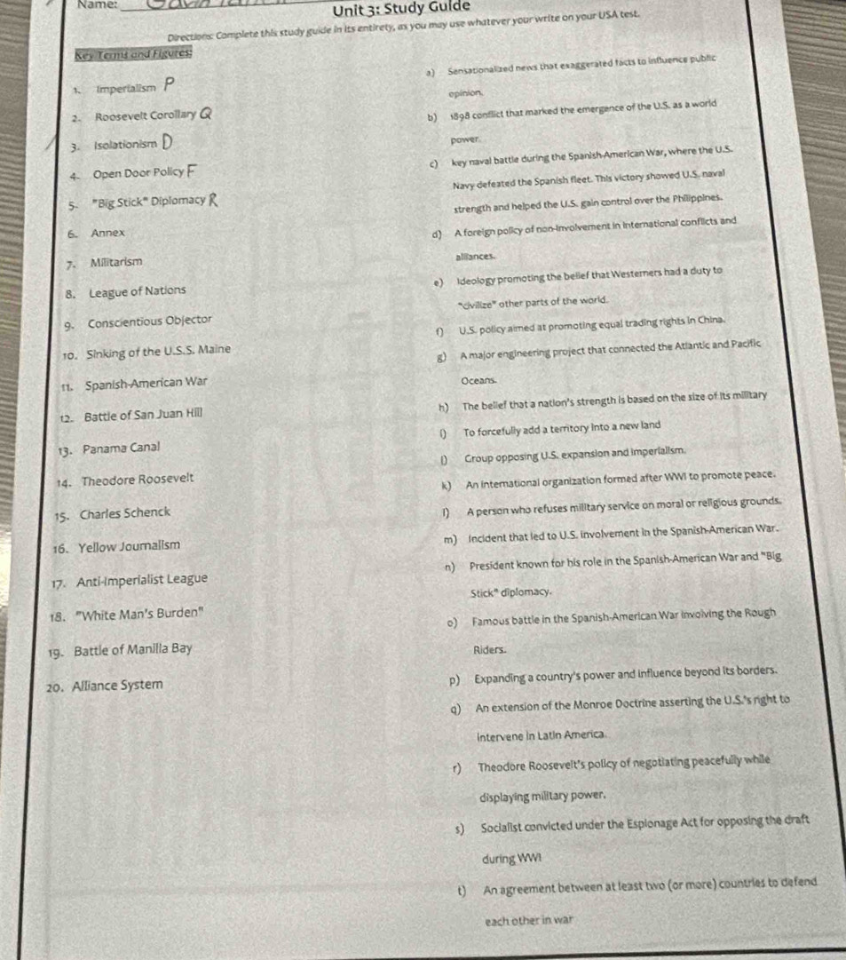 Name:_
Unit 3: Study Gulde
Directions: Complete this study guide in its entirety, as you may use whatever your write on your USA test.
Key Terms and Figures
1 Imperialism P a)  Sensationalized news that exaggerated facts to influence public
epinion.
2. Roosevelt Corollary Q
b) 1898 conflict that marked the emergence of the U.S. as a world
3. Isolationism power.
4 Open Door Policy F c) key naval battle during the Spanish American War, where the U.S.
5. "Big Stick" Diplomacy Navy defeated the Spanish fleet. This victory showed U.S. naval
strength and helped the U.S. gain control over the Philippines.
6. Annex
d) A foreign policy of non-involvement in international conflicts and
7. Militarism alliances.
8. League of Nations e) Ideology promoting the belief that Westerners had a duty to
9. Conscientious Objector "civilize' other parts of the world.
10. Sinking of the U.S.S. Maine f) U.S. policy aimed at promoting equal trading rights in China.
g) A major engineering project that connected the Atlantic and Pacific
11. Spanish-American War Oceans.
12. Battle of San Juan Hill h) The belief that a nation's strength is based on the size of its military
13. Panama Canal l) To forcefully add a territory into a new land
14. Theodore Roosevelt () Group opposing U.S. expansion and imperialism.
k) An international organization formed after WWI to promote peace.
15. Charles Schenck
1) A person who refuses military service on moral or religious grounds.
16. Yellow Journalism m) Incident that led to U.S. involvement in the Spanish-American War.
17. Anti-Imperialist League n) President known for his role in the Spanish-American War and "Big
Stick" diplomacy.
18. "White Man's Burden"
o) Famous battle in the Spanish-American War invoiving the Rough
19. Battle of Manilla Bay Riders.
20. Alliance Syster p) Expanding a country's power and influence beyond its borders.
q) An extension of the Monroe Doctrine asserting the U.S.'s right to
Intervene in Latin America.
r) Theodore Roosevelt's policy of negotiating peacefully while
displaying military power.
s) Socialist convicted under the Espionage Act for opposing the draft
during WWI
t) An agreement between at least two (or more) countries to defend.
each other in war