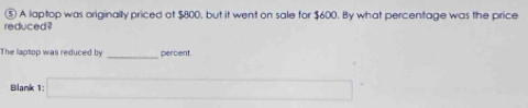 ⑤ A laptop was originally priced at $800, but it went on sale for $600. By what percentage was the price 
reduced ? 
The laptop was reduced by _percent 
Blank 1: □