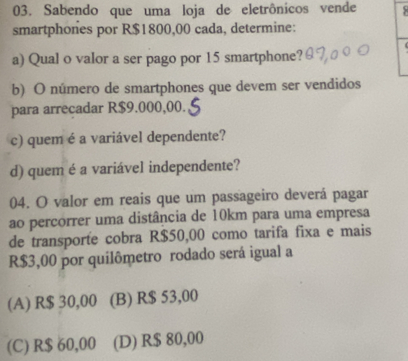 Sabendo que uma loja de eletrônicos vende
smartphones por R$1800,00 cada, determine:
a) Qual o valor a ser pago por 15 smartphone?
b) O número de smartphones que devem ser vendidos
para arrecadar R$9.000,00.
c) quem é a variável dependente?
d) quem é a variável independente?
04. O valor em reais que um passageiro deverá pagar
ao percorrer uma distância de 10km para uma empresa
de transporte cobra R$50,00 como tarifa fixa e mais
R$3,00 por quilômetro rodado será igual a
(A) R$ 30,00 (B) R$ 53,00
(C) R$ 60,00 (D) R$ 80,00