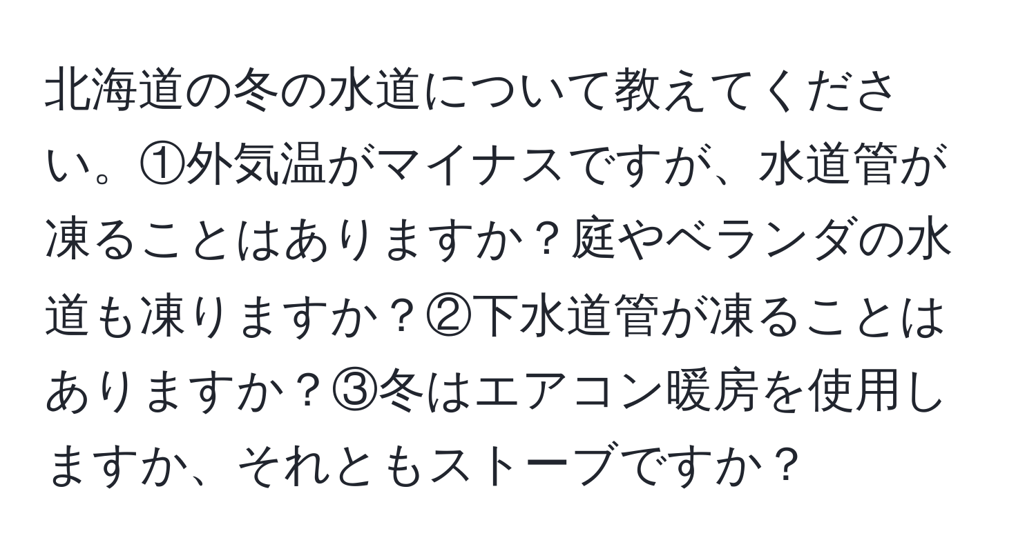 北海道の冬の水道について教えてください。①外気温がマイナスですが、水道管が凍ることはありますか？庭やベランダの水道も凍りますか？②下水道管が凍ることはありますか？③冬はエアコン暖房を使用しますか、それともストーブですか？