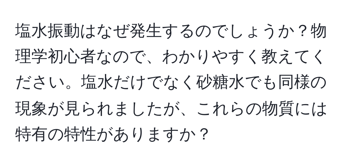 塩水振動はなぜ発生するのでしょうか？物理学初心者なので、わかりやすく教えてください。塩水だけでなく砂糖水でも同様の現象が見られましたが、これらの物質には特有の特性がありますか？