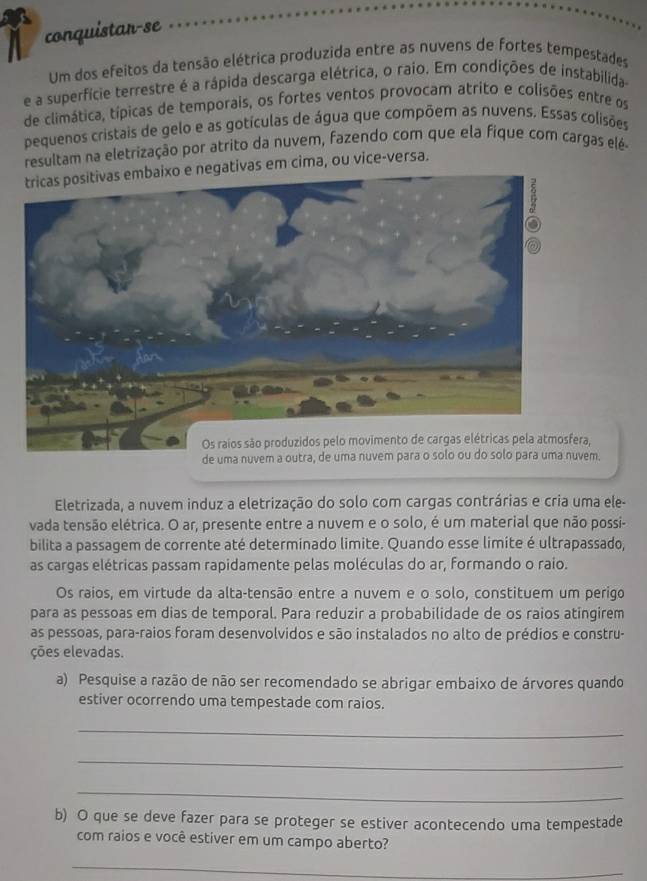 conquistar-se
Um dos efeitos da tensão elétrica produzida entre as nuvens de fortes tempestades
e a superfície terrestre é a rápida descarga elétrica, o raio. Em condições de instabilida
de climática, típicas de temporais, os fortes ventos provocam atrito e colisões entre os
pequenos cristais de gelo e as gotículas de água que compõem as nuvens. Essas colisões
resultam na eletrização por atrito da nuvem, fazendo com que ela fique com cargas elé-
negativas em cima, ou vice-versa.
,
de uma nuvem a outra, de uma nuvem para o solo ou do solo para uma nuvem.
Eletrizada, a nuvem induz a eletrização do solo com cargas contrárias e cria uma ele-
vada tensão elétrica. O ar, presente entre a nuvem e o solo, é um material que não possi-
bilita a passagem de corrente até determinado limite. Quando esse limite é ultrapassado,
as cargas elétricas passam rapidamente pelas moléculas do ar, formando o raio.
Os raios, em virtude da alta-tensão entre a nuvem e o solo, constituem um perigo
para as pessoas em dias de temporal. Para reduzir a probabilidade de os raios atingirem
as pessoas, para-raios foram desenvolvidos e são instalados no alto de prédios e constru-
ções elevadas.
a) Pesquise a razão de não ser recomendado se abrigar embaixo de árvores quando
estiver ocorrendo uma tempestade com raios.
_
_
_
b) O que se deve fazer para se proteger se estiver acontecendo uma tempestade
com raios e você estiver em um campo aberto?
_