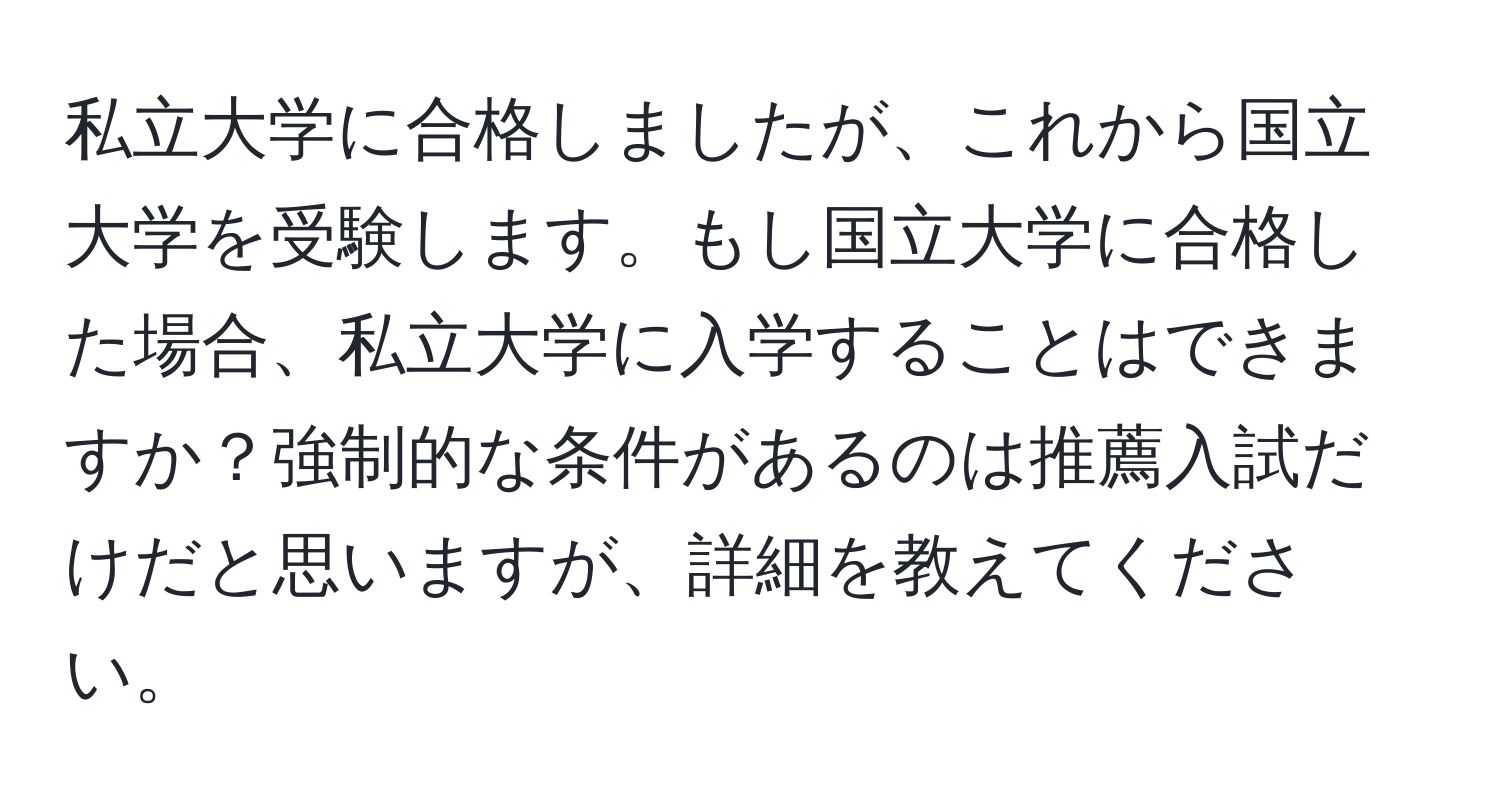 私立大学に合格しましたが、これから国立大学を受験します。もし国立大学に合格した場合、私立大学に入学することはできますか？強制的な条件があるのは推薦入試だけだと思いますが、詳細を教えてください。