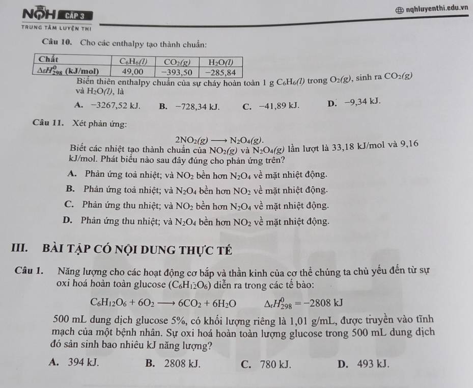 Nộ h   cá  3
nqhluyenthi.edu.vn
trung tâm luyện thị
Câu 10. Cho các enthalpy tạo thành chuẩn:
CO_2(g)
Biển thiên enthalpy chuẩn của sự cháy hoàn toàn 1 g C₆H₆(/) trong O_2(g) , sinh ra
và H_2O(l) , là
A. −3267,52 kJ. B. −728,34 kJ. C. −41,89 kJ. D. −9,34 kJ.
Câu 11. Xét phản ứng:
2NO_2(g)to N_2O_4(g).
Biết các nhiệt tạo thành chuẩn của NO_2(g) và N_2O_4(g) lần lượt là 33,18 kJ/mol và 9,16
kJ/mol. Phát biểu nào sau đây đúng cho phản ứng trên?
A. Phản ứng toả nhiệt; và NO_2 bền hơn N_2O_4 về mặt nhiệt động.
B. Phản ứng toả nhiệt; và N_2O. 4 bền hơn NO_2 về mặt nhiệt động.
C. Phản ứng thu nhiệt; và NO_2 bền hơn N_2O_4 về mặt nhiệt động.
D. Phản ứng thu nhiệt; và N_2O_4 bền hơn NO_2 về mặt nhiệt động.
III. BàI tập Có nội DUNG tHực tế
Câu 1. Năng lượng cho các hoạt động cơ bắp và thần kinh của cơ thể chúng ta chủ yếu đến từ sự
oxi hoá hoàn toàn glucose (C_6H_12O_6) diễn ra trong các tế bào:
C_6H_12O_6+6O_2to 6CO_2+6H_2O △ _rH_(298)^0=-2808kJ
500 mL dung dịch glucose 5%, có khối lượng riêng là 1,01 g/mL, được truyền vào tĩnh
mạch của một bệnh nhân. Sự oxi hoá hoàn toàn lượng glucose trong 500 mL dung dịch
đó sản sinh bao nhiêu kJ năng lượng?
A. 394 kJ. B. 2808 kJ. C. 780 kJ. D. 493 kJ.