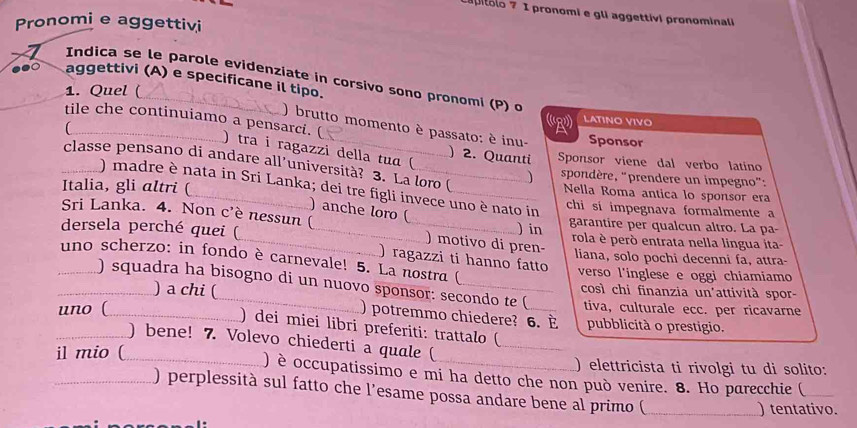 piólo 7 I pronomi e gli aggettívi pronominali
Pronomi e aggettivi
Indica se le parole evidenziate in corsivo sono pronomi (P) o
.●○ aggettivi (A) e specificane il tipo.
1. Quel (
(R LATINΟ VIVO
) brutto momento è passato: è inu- Sponsor
tile che continuiamo a pensarci. ( ) tra i ragazzi della tuɑ (
) 2. Quanti Sponsor viene dal verbo latino
classe pensano di andare all’università? 3. La loro ( ) spondère, "prendere un impegno":
) madre è nata in Sri Lanka; dei tre figli invece uno è nato in
Nella Roma antica lo sponsor era
Italia, gli altri ( _chi sí impegnava formalmente a
) anche loro (
Sri Lanka. 4. Non c'è nessun ( ) motivo di pren- ) in
garantire per qualcun altro. La pa-
dersela perché quei ( ___rola è però entrata nella lingua ita-
liana, solo pochi decenni fa, attra-
) ragazzi ti hanno fatto
uno scherzo: in fondo è carnevale! 5. La nostra (
verso l'inglese e oggi chiamiamo
) squadra ha bisogno di un nuovo sponsor: secondo te ( tiva, culturale ecc. per ricavarne
così chi finanzia un'attività spor-
) a chi ( ) potremmo chiedere? 6. È
uno ( ___pubblicità o prestigio.
) dei miei libri preferiti: trattalo (
) bene! 7. Volevo chiederti a quale (
il mio ( ___) elettricista ti rivolgi tu di solito:
) è occupatissimo e mi ha detto che non può venire. 8. Ho parecchie (_
) perplessità sul fatto che l’esame possa andare bene al primo (_
) tentativo.