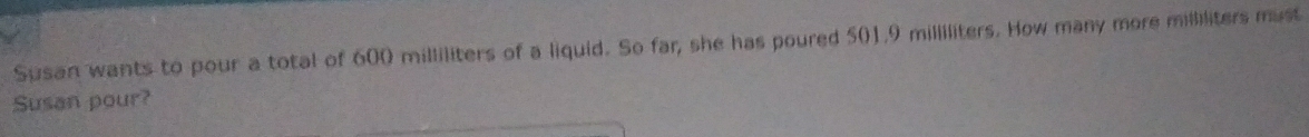 Susan wants to pour a total of 600 milliliters of a liquid. So far, she has poured 501.9 milliliters. How many more milliliters must 
Susan pour?