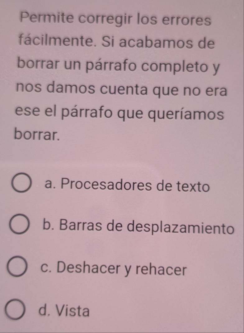 Permite corregir los errores
fácilmente. Si acabamos de
borrar un párrafo completo y
nos damos cuenta que no era
ese el párrafo que queríamos
borrar.
a. Procesadores de texto
b. Barras de desplazamiento
c. Deshacer y rehacer
d. Vista