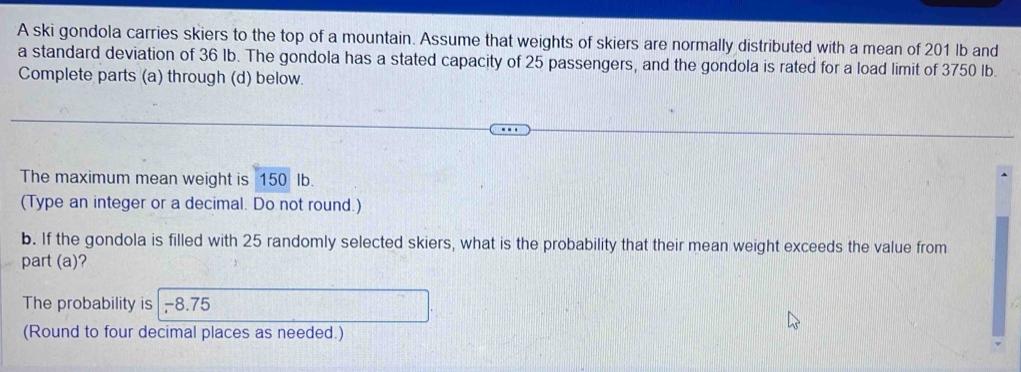 A ski gondola carries skiers to the top of a mountain. Assume that weights of skiers are normally distributed with a mean of 201 lb and 
a standard deviation of 36 Ib. The gondola has a stated capacity of 25 passengers, and the gondola is rated for a load limit of 3750 lb. 
Complete parts (a) through (d) below. 
The maximum mean weight is 150 Ib. 
(Type an integer or a decimal. Do not round.) 
b. If the gondola is filled with 25 randomly selected skiers, what is the probability that their mean weight exceeds the value from 
part (a)? 
The probability is -8.75
(Round to four decimal places as needed.)