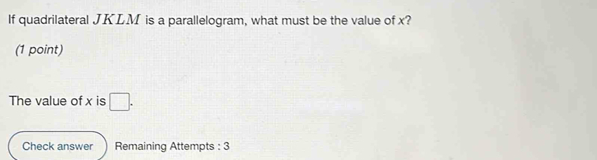 If quadrilateral JKLM is a parallelogram, what must be the value of x? 
(1 point) 
The value of x is □. 
Check answer Remaining Attempts : 3