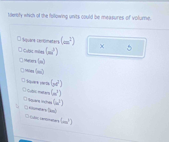 Identify which of the following units could be measures of volume.
Square centimeters (cm^2) ×
Cubic miles (mi^3)
Meters (m)
Miles (mi)
Square yards (yd^2)
Cubic meters (m^3)
Square inches (in^2)
Kilometers (km)
Cubic centimeters (cm^3)