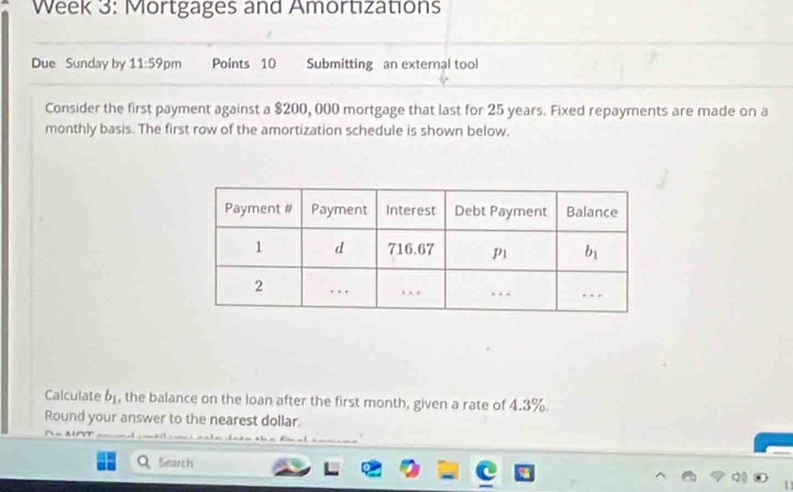 Week 3: Mortgages and Amortızations
Due Sunday by 11:59p m Points 10 Submitting an external tool
Consider the first payment against a $200, 000 mortgage that last for 25 years. Fixed repayments are made on a
monthly basis. The first row of the amortization schedule is shown below,
Calculate b_1 , the balance on the loan after the first month, given a rate of 4.3%.
Round your answer to the nearest dollar.
Search