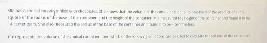 Mia has a conical container filled with chocolates. She knows that the volume of the container is equal to one-third of the product of π the 
square of the radius of the base of the container, and the height of the container. Mia measured the height of the container and found it to be
14 centimeters. She also measured the radius of the base of the container and found it to be 4 centimeters. 
If V represents the volume of the conical container, then which of the following equations can be used to calculate the volume of the container?