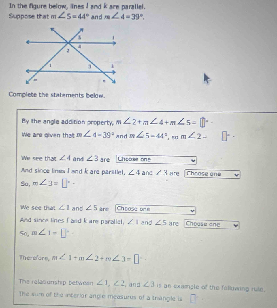 In the figure below, lines ! and k are parallel. 
Suppose that m∠ 5=44° and m∠ 4=39°. 
Complete the statements below. 
By the angle addition property, m∠ 2+m∠ 4+m∠ 5=□°
We are given that m∠ 4=39° and m∠ 5=44°, so m∠ 2= □°
We see that ∠ 4 and ∠ 3 are Choose one 
And since lines I and k are parallel, ∠ 4 and ∠ 3 are Choose one 
So, m∠ 3=□°·
We see that ∠ 1 and ∠ 5 are Choose one 
And since lines I and k are parallel, ∠ 1 and ∠ 5 are Choose one 
So, m∠ 1=□°·
Therefore, m∠ 1+m∠ 2+m∠ 3=□°·
The relationship between ∠ 1, ∠ 2 , and ∠ 3 is an example of the following rule. 
The sum of the interior angle measures of a triangle is □