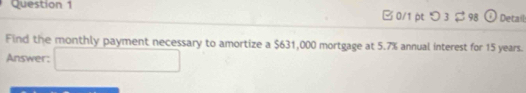 □ 0/1p つ 3 $98 Detail 
Find the monthly payment necessary to amortize a $631,000 mortgage at 5.7% annual interest for 15 years. 
Answer: □