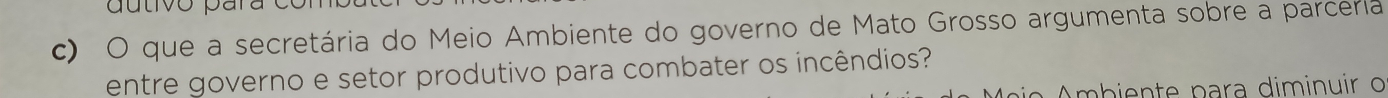 autivo para 
c) O que a secretária do Meio Ambiente do governo de Mato Grosso argumenta sobre a parceria 
entre governo e setor produtivo para combater os incêndios? 
Ambiente para diminuir o