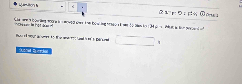 > □ 0/1 pt つ 2 B99 ① Details 
Carmen's bowling score improved over the bowling season from 88 pins to 134 pins. What is the percent of 
increase in her score? 
Round your answer to the nearest tenth of a percent. %
Submit Question