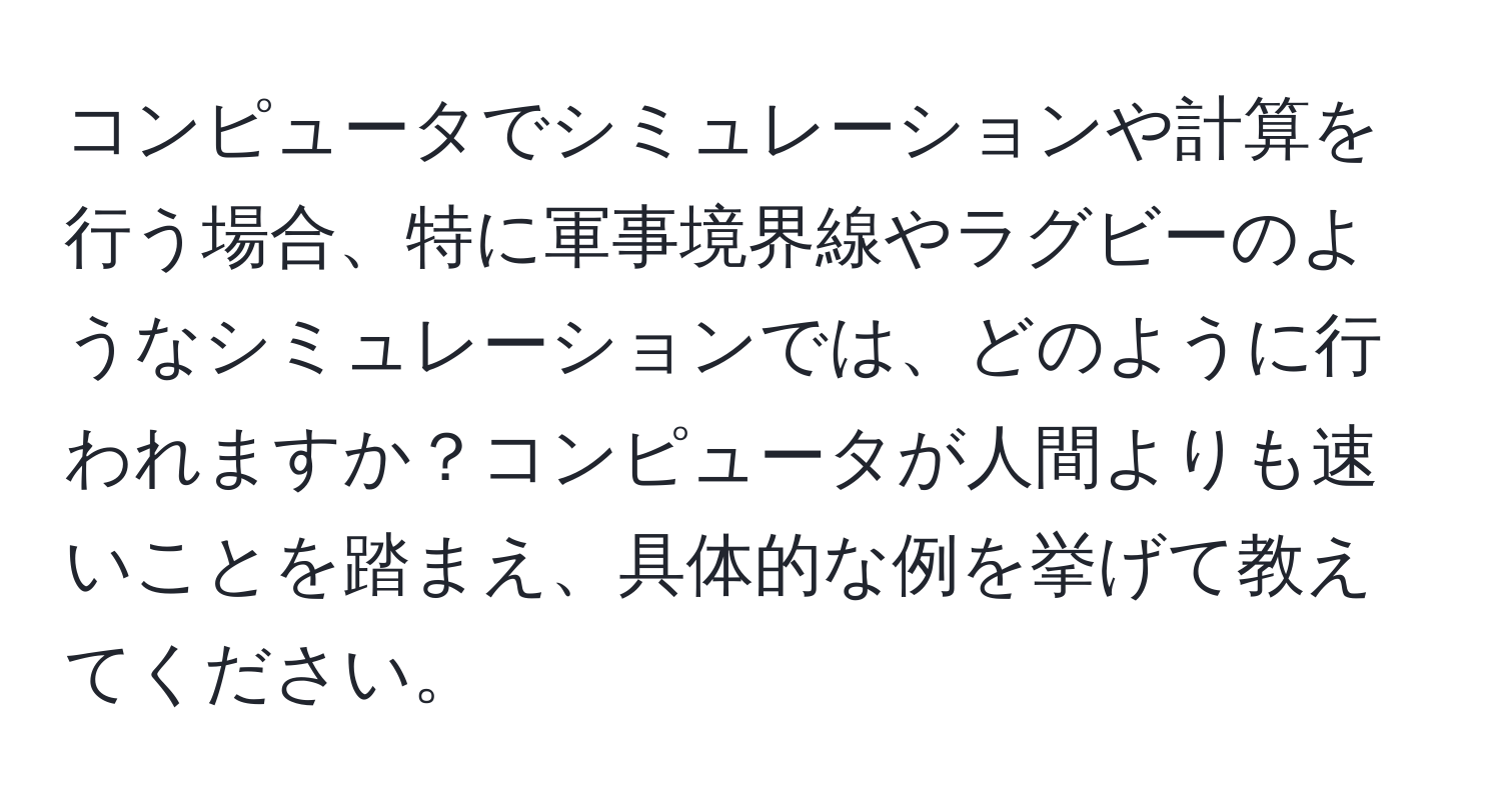 コンピュータでシミュレーションや計算を行う場合、特に軍事境界線やラグビーのようなシミュレーションでは、どのように行われますか？コンピュータが人間よりも速いことを踏まえ、具体的な例を挙げて教えてください。