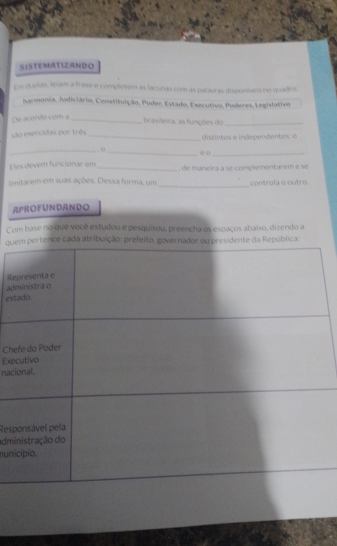 SISTEMATIZANDO 
Em duplas, leiam a frase e completem as lacunas com as palavras disponíveis no quadro: 
harmonia, Judiciário, Constituição, Poder, Estado, Executivo, Poderes, Legislativo 
De acordo com a_ 
brasileira, as funções do_ 
são exercidas por três _distintos e independentes: o 
_ . o 
_ 
eo_ 
` 
Eles devem funcionar em_ , de maneira a se complementarem e se 
limitarem em suas ações. Dessa forma, um_ controla o outro. 
APROFUNDANDO 
Com base no que você estudou e pesquisou, preencha os espaços abaixo, dizendo a 
qutence cada atribuição: prefeito, governador ou presidente da República: 
R 
ad 
es 
Ch 
Exe 
nac 
Resp 
adm 
nun