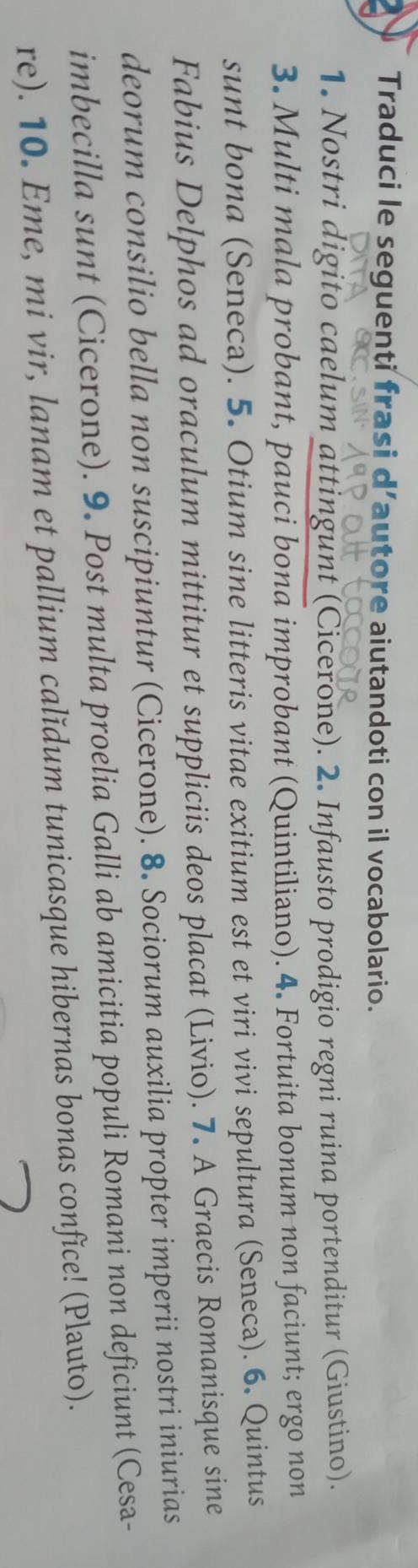 Traduci le seguenti frasi d’autore aiutandoti con il vocabolario. 
1. Nostri digito caelum attingunt (Cicerone). 2. Infausto prodigio regni ruina portenditur (Giustino). 
3. Multi mala probant, pauci bona improbant (Quintiliano). 4. Fortuita bonum non faciunt; ergo non 
sunt bona (Seneca). 5. Otium sine litteris vitae exitium est et viri vivi sepultura (Seneca). 6. Quintus 
Fabius Delphos ad oraculum mittitur et suppliciis deos placat (Livio). 7. A Graecis Romanisque sine 
deorum consilio bella non suscipiuntur (Cicerone). 8. Sociorum auxilia propter imperii nostri iniurias 
imbecilla sunt (Cicerone). 9. Post multa proelia Galli ab amicitia populi Romani non deficiunt (Cesa- 
re). 10. Eme, mi vir, lanam et pallium calĭdum tunicasque hibernas bonas confice! (Plauto).