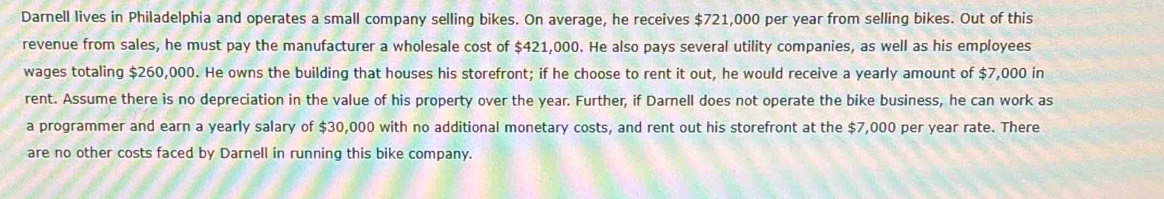 Darnell lives in Philadelphia and operates a small company selling bikes. On average, he receives $721,000 per year from selling bikes. Out of this 
revenue from sales, he must pay the manufacturer a wholesale cost of $421,000. He also pays several utility companies, as well as his employees 
wages totaling $260,000. He owns the building that houses his storefront; if he choose to rent it out, he would receive a yearly amount of $7,000 in 
rent. Assume there is no depreciation in the value of his property over the year. Further, if Darnell does not operate the bike business, he can work as 
a programmer and earn a yearly salary of $30,000 with no additional monetary costs, and rent out his storefront at the $7,000 per year rate. There 
are no other costs faced by Darnell in running this bike company.