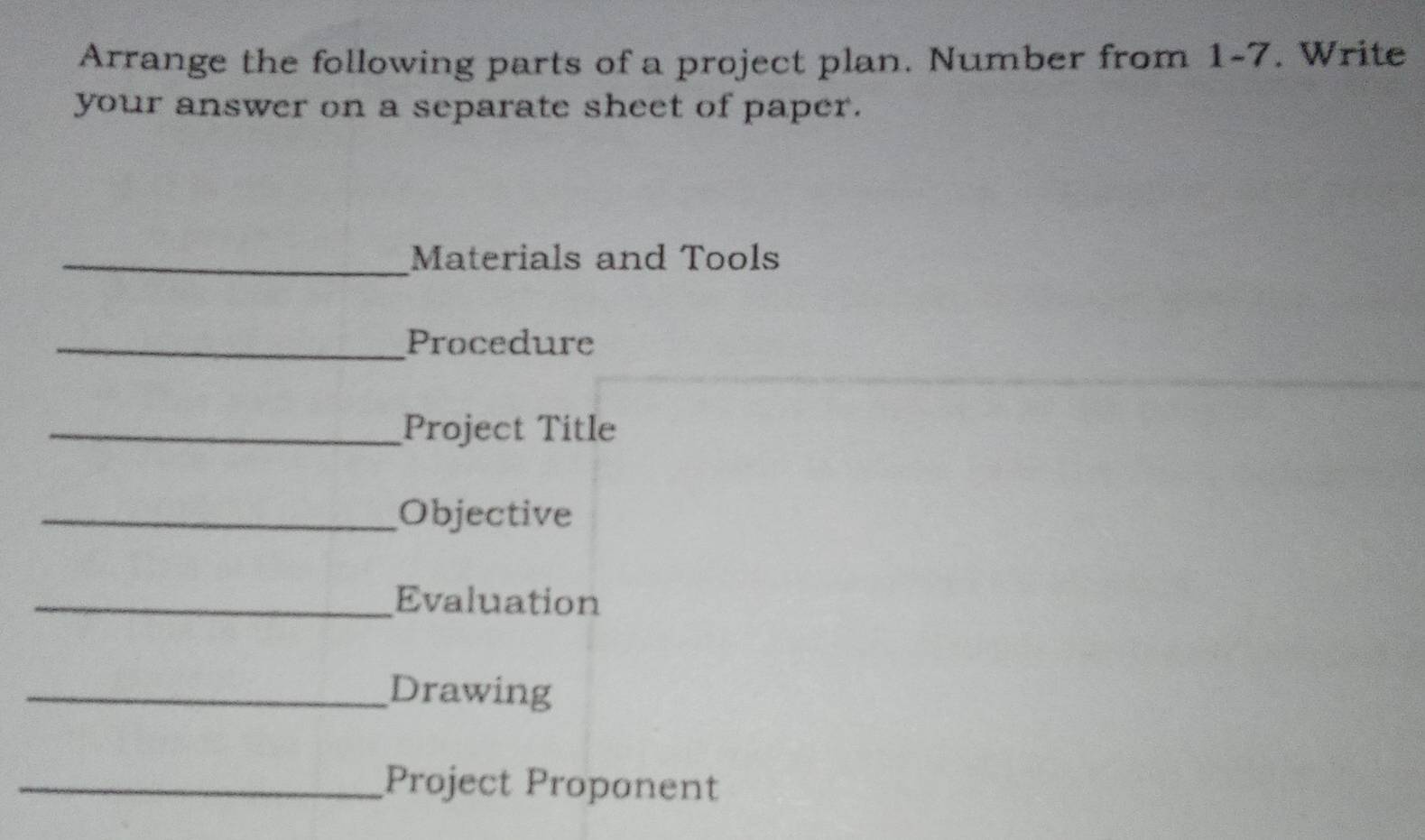 Arrange the following parts of a project plan. Number from 1-7. Write 
your answer on a separate sheet of paper. 
_Materials and Tools 
_Procedure 
_Project Title 
_Objective 
_Evaluation 
_Drawing 
_Project Proponent