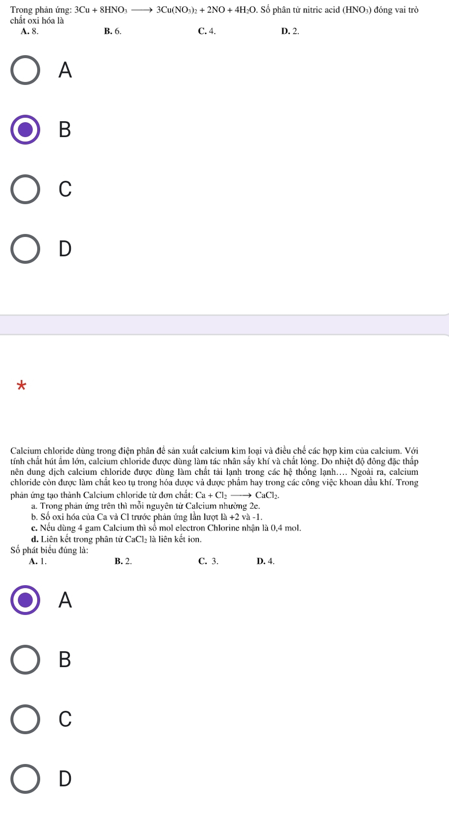 Trong phản ứng: 3Cu+8HNO_3to 3Cu(NO_3)_2+2NO+4H_2O. Số phân tử nitric acid (HNO₃) đóng vai trò
chất oxi hóa là
A. 8. B. 6. C. 4. D. 2.
A
B
C
D
*
Calcium chloride dùng trong điện phân đề sản xuất calcium kim loại và điều chế các hợp kim của calcium. Với
tính chất hút ẩm lớn, calcium chloride được dùng làm tác nhân sầy khí và chất lộng. Do nhiệt độ đông đặc thấp
nên dung dịch calcium chloride được dùng làm chất tải lạnh trong các hệ thống lạnh.... Ngoài ra, calcium
chloride còn được làm chất keo tụ trong hóa dược và được phẩm hay trong các công việc khoan dầu khí. Trong
phản ứng tạo thành Calcium chloride từ đơn chất: Ca+Cl_2to CaCl_2.
a. Trong phản ứng trên thì mỗi nguyên tử Calcium nhường 2e.
b. Số oxi hóa của Ca và Cl trước phản ứng lần lượt |a+2va-1.
c. Nếu dùng 4 gam Calcium thì sổ mol electron Chlorine nhận là 0,4 mol.
d. Liên kết trong phân tử CaCl₂ là liên kết ion.
Số phát biểu đúng là:
A. 1. B. 2. C. 3. D. 4.
A
B
C
D