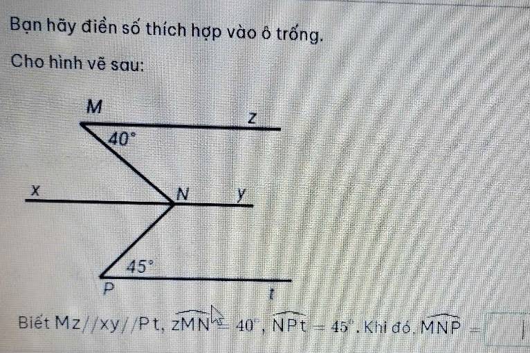 Bạn hãy điền số thích hợp vào ô trống. 
Cho hình vẽ sau:
M
z
40°
X
N y
45°
P
Biết MZparallel xy//Pt, overline zMN=40°, widehat NPt=45° , Khi đó, widehat MNP=□