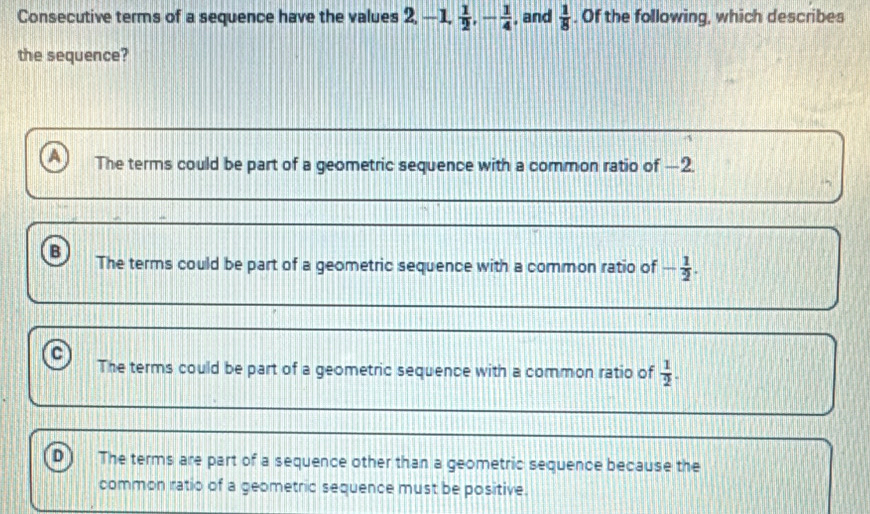 Consecutive terms of a sequence have the values 2, -1,  1/2 , - 1/4  , and  1/8 . Of the following, which describes
the sequence?
The terms could be part of a geometric sequence with a common ratio of —2.
B The terms could be part of a geometric sequence with a common ratio of - 1/2 .
a The terms could be part of a geometric sequence with a common ratio of  1/2 .
D The terms are part of a sequence other than a geometric sequence because the
common ratio of a geometric sequence must be positive.