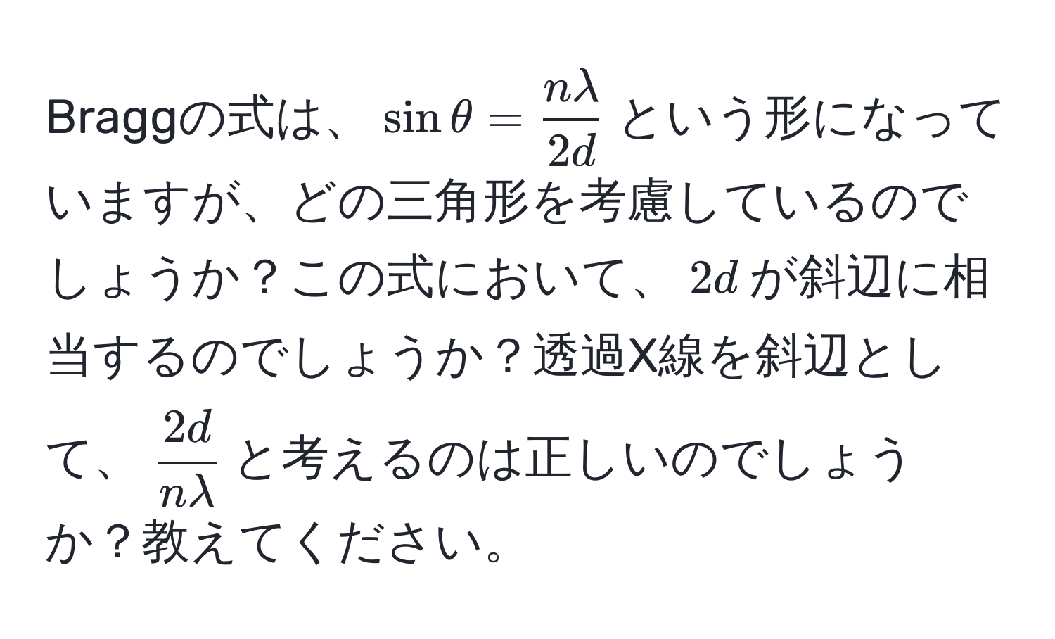 Braggの式は、$sinθ =  nlambda/2d $という形になっていますが、どの三角形を考慮しているのでしょうか？この式において、$2d$が斜辺に相当するのでしょうか？透過X線を斜辺として、$ 2d/nlambda $と考えるのは正しいのでしょうか？教えてください。